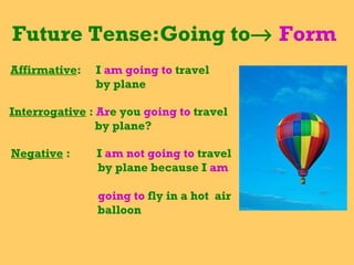 Future Tense:Going to    Form  Affirmative :  I  am going to  travel  by plane Interrogative  :  Ar e you  going to  travel by plane? Negative  :  I  am not going to  travel by plane because I  am  going to  fly in a hot  air balloon 