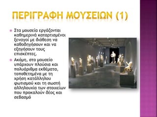  Στα μουσεία εργάζονται
καθημερινά καταρτισμένοι
ξεναγοί με διάθεση να
καθοδηγήσουν και να
εξηγήσουν τους
επισκέπτες.
 Ακόμη, στο μουσείο
υπάρχουν πλούσια και
πολυάριθμα εκθέματα,
τοποθετημένα με τη
χρήση κατάλληλου
φωτισμού και τη σωστή
αλληλουχία των στοιχείων
που προκαλούν δέος και
σεβασμό
 