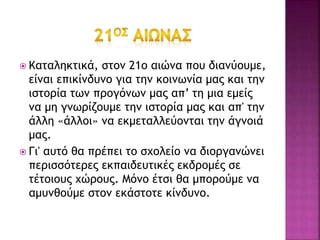  Καταληκτικά, στον 21ο αιώνα που διανύουμε,
είναι επικίνδυνο για την κοινωνία μας και την
ιστορία των προγόνων μας απ’ τη μια εμείς
να μη γνωρίζουμε την ιστορία μας και απ' την
άλλη «άλλοι» να εκμεταλλεύονται την άγνοιά
μας.
 Γι' αυτό θα πρέπει το σχολείο να διοργανώνει
περισσότερες εκπαιδευτικές εκδρομές σε
τέτοιους χώρους. Μόνο έτσι θα μπορούμε να
αμυνθούμε στον εκάστοτε κίνδυνο.
 