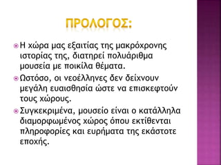  Η χώρα μας εξαιτίας της μακρόχρονης
ιστορίας της, διατηρεί πολυάριθμα
μουσεία με ποικίλα θέματα.
 Ωστόσο, οι νεοέλληνες δεν δείχνουν
μεγάλη ευαισθησία ώστε να επισκεφτούν
τους χώρους.
 Συγκεκριμένα, μουσείο είναι ο κατάλληλα
διαμορφωμένος χώρος όπου εκτίθενται
πληροφορίες και ευρήματα της εκάστοτε
εποχής.
 