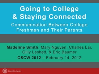 Going to College
  & Staying Connected
  Communication Between College
    Freshmen and Their Parents


Madeline Smith, Mary Nguyen, Charles Lai,
       Gilly Leshed, & Eric Baumer
    CSCW 2012 – February 14, 2012
 