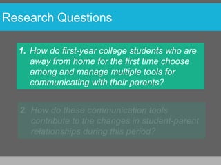 Research Questions

  1. How do first-year college students who are
     away from home for the first time choose
     among and manage multiple tools for
     communicating with their parents?
 