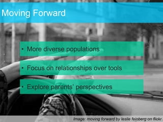 Moving Forward


    • More diverse populations

    • Focus on relationships over tools

    • Explore parents’ perspectives



                      Image: moving forward by leslie feinberg on flickr
 