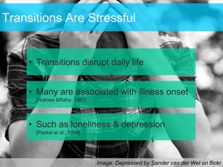 Transitions Are Stressful


    • Transitions disrupt daily life


    • Many are associated with illness onset
      [Holmes &Rahe, 1967]




    • Such as loneliness & depression
      [Paykel et al., 1969]




                              Image: Depressed by Sander van der Wel on flickr
 