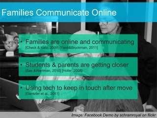 Families Communicate Online


    • Families are online and communicating
     [Check & Katz, 2009] [Yardi&Bruckman, 2011]




    • Students & parents are getting closer
     [Sax &Wartman, 2010] [Hofer, 2008]




    • Using tech to keep in touch after move
     [Gentzler et al., 2011]




                                Image: Facebook Demo by schramroyal on flickr
 