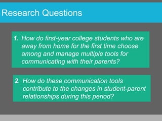 Research Questions

  1. How do first-year college students who are
     away from home for the first time choose
     among and manage multiple tools for
     communicating with their parents?

  2. How do these communication tools
     contribute to the changes in student-parent
     relationships during this period?
 