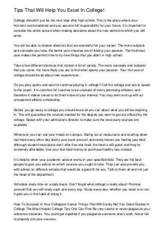 Tips That Will Help You Excel In College!

College shouldn't just be the next step after high school. This is the place where your
horizons are broadened and you assume full responsibility for your future. It is important to
consider the entire picture when making decisions about the new world into which you will
enter.


You will be able to choose electives that are wonderful for your career. The more subjects
and concepts you take, the better your chances are of finding your passion. The freshman
year makes the perfect time to try new things that you didn't in high school.


Take a few different electives that contain a lot of variety. The more concepts and subjects
that you cover, the more likely you are to find what sparks your passion. Your first year of
college should be all about new experiences.


Do you play sports and want to continue playing in college? Call the college and ask to speak
to the coach. It is common for coaches to be unaware of many promising athletes, and
therefore it makes sense to let them know of your interest. You may even end up with an
unexpected athletic scholarship.


Before you go away to college you should know all you can about what you will be majoring
in. This will guarantee the courses needed for the degree you want to get are offered by the
college. Speak with your admissions director to make sure the necessary courses are
available.


Whenever you can, eat your meals on campus. Eating out at restaurants and scarfing down
fast food every other day drains your bank account and rarely leaves you feeling your best.
Although student meal plans don't offer five-star food, the food is still good, and they're
extremely affordable. Use your fast-food money to purchase healthy fare instead.


It is helpful when your academic adviser works in your specified field. They are the best
people to give you advice on which courses you ought to take. They can also provide you
with advise on different schools that would be a good fit for you. Talk to them all and not just
the head of the department.


Schedule study time on a daily basis. Don't forget what college is really about! Promise
yourself that you will study each and every day. Study every day, whether you need to or not.
It gets you in the habit of doing it.


How To Succeed In Your Collegiate Career Things That Will Surely Net You Good Grades In
College The Most Helpful College Tips One Can Find Be very careful to never plagiarize your
reference materials. You could get expelled if you plagiarize someone else's work. Never fail
to properly cite your sources.
 