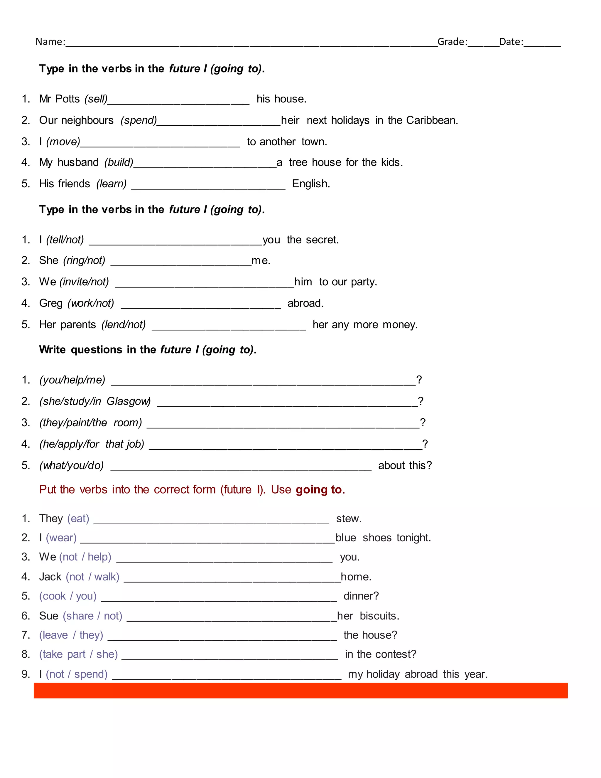 Name:______________________________________________________________________Grade:______Date:_______
Type in the verbs in the future I (going to).
1. Mr Potts (sell)_______________________ his house.
2. Our neighbours (spend)____________________heir next holidays in the Caribbean.
3. I (move)__________________________ to another town.
4. My husband (build)_______________________a tree house for the kids.
5. His friends (learn) _________________________ English.
Type in the verbs in the future I (going to).
1. I (tell/not) ____________________________you the secret.
2. She (ring/not) _______________________me.
3. We (invite/not) _____________________________him to our party.
4. Greg (work/not) __________________________ abroad.
5. Her parents (lend/not) _________________________ her any more money.
Write questions in the future I (going to).
1. (you/help/me) _________________________________________________?
2. (she/study/in Glasgow) __________________________________________?
3. (they/paint/the room) ____________________________________________?
4. (he/apply/for that job) ____________________________________________?
5. (what/you/do) __________________________________________ about this?
Put the verbs into the correct form (future I). Use going to.
1. They (eat) ______________________________________ stew.
2. I (wear) _________________________________________blue shoes tonight.
3. We (not / help) ___________________________________ you.
4. Jack (not / walk) ___________________________________home.
5. (cook / you) ______________________________________ dinner?
6. Sue (share / not) __________________________________her biscuits.
7. (leave / they) _____________________________________ the house?
8. (take part / she) ___________________________________ in the contest?
9. I (not / spend) _____________________________________ my holiday abroad this year.