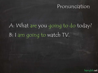 Pronunciation


A: What are you going to do today?
B: I am going to watch TV.
 
