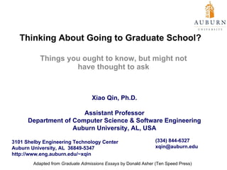 Thinking About Going to Graduate School?  Things you ought to know, but might not have thought to ask Xiao Qin, Ph.D. Assistant Professor Department of Computer Science & Software Engineering Auburn University, AL, USA 3101 Shelby Engineering Technology Center Auburn University, AL  36849-5347 http://www.eng.auburn.edu/~xqin (334) 844-6327 [email_address] Adapted from  Graduate Admissions Essays  by Donald Asher (Ten Speed Press) 