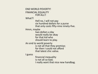 END WORLD POVERTY! 			FINANCIAL EQUALITY			FOR ALL!! 			What?!			Hell no, I will not pay			six hundred dollars for a purse			that only costs fifty-nine ninety-five. 			Hmm, maybe			two dollars a day			would really be okay			for that kid who			should learn to play. 			An end to world poverty			is not all that they promise;			for then I could not afford			that latest chic valise. 			I guess			financial inequality			is not all so bad;			I really want that nice new handbag. 