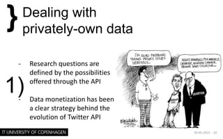 - Research questions are
defined by the possibilities
offered through the API
- Data monetization has been
a clear strategy behind the
evolution of Twitter API
29-05-2015 · 10
}Dealing with
privately-own data
1)
 