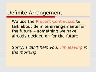 Definite Arrangement
We use the Present Continuous to
talk about definite arrangements for
the future – something we have
already decided on for the future.
Sorry, I can’t help you. I’m leaving in
the morning.