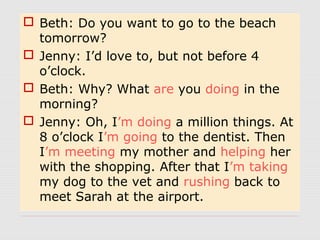  Beth: Do you want to go to the beach
tomorrow?
Jenny: I’d love to, but not before 4
o’clock.
Beth: Why? What are you doing in the
morning?
Jenny: Oh, I’m doing a million things. At
8 o’clock I’m going to the dentist. Then
I’m meeting my mother and helping her
with the shopping. After that I’m taking
my dog to the vet and rushing back to
meet Sarah at the airport.