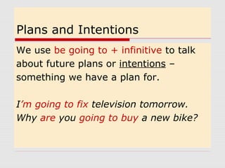 Plans and Intentions
We use be going to + infinitive to talk
about future plans or intentions –
something we have a plan for.
I’m going to fix television tomorrow.
Why are you going to buy a new bike?