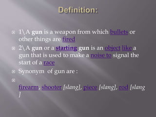  1A gun is a weapon from which bullets or
other things are fired
 2A gun or a starting gun is an object like a
gun that is used to make a noise to signal the
start of a race
 Synonym of gun are :

firearm, shooter [slang], piece [slang], rod [slang
]
 