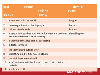 acid enamel dentist
a filling gums
plaque cavity
1. a pink muscle in the mouth tongue
2. micro-organisms that live in plaque bacteria
3. hair on a toothbrush bristles
4. a person who teaches how to care for teeth and provides
preventive services such as cleaning
dental hygienist
5. a chemical substance that is sour-tasting
6. a doctor for teeth
7. the tooth’s hard outside layer
8. something used to fill a hole in a tooth
9. the pink tissue around teeth
10. a soft white deposit that forms on teeth that contains
bacteria
11. a hole in a tooth
 