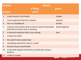 enamel dentist
a filling gums
plaque cavity
1. a pink muscle in the mouth tongue
2. micro-organisms that live in plaque bacteria
3. hair on a toothbrush bristles
4. a person who teaches how to care for teeth and provides
preventive services such as cleaning
dental hygienist
5. a chemical substance that is sour-tasting acid
6. a doctor for teeth
7. the tooth’s hard outside layer
8. something used to fill a hole in a tooth
9. the pink tissue around teeth
10. a soft white deposit that forms on teeth that contains
bacteria
11. a hole in a tooth
 