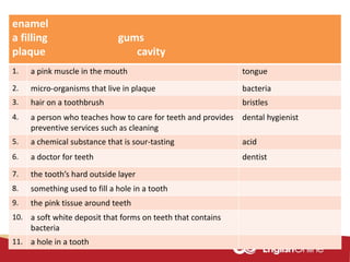 enamel
a filling gums
plaque cavity
1. a pink muscle in the mouth tongue
2. micro-organisms that live in plaque bacteria
3. hair on a toothbrush bristles
4. a person who teaches how to care for teeth and provides
preventive services such as cleaning
dental hygienist
5. a chemical substance that is sour-tasting acid
6. a doctor for teeth dentist
7. the tooth’s hard outside layer
8. something used to fill a hole in a tooth
9. the pink tissue around teeth
10. a soft white deposit that forms on teeth that contains
bacteria
11. a hole in a tooth
 