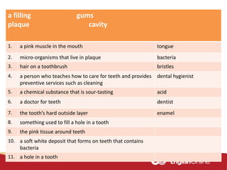 a filling gums
plaque cavity
1. a pink muscle in the mouth tongue
2. micro-organisms that live in plaque bacteria
3. hair on a toothbrush bristles
4. a person who teaches how to care for teeth and provides
preventive services such as cleaning
dental hygienist
5. a chemical substance that is sour-tasting acid
6. a doctor for teeth dentist
7. the tooth’s hard outside layer enamel
8. something used to fill a hole in a tooth
9. the pink tissue around teeth
10. a soft white deposit that forms on teeth that contains
bacteria
11. a hole in a tooth
 