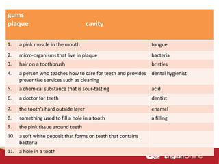gums
plaque cavity
1. a pink muscle in the mouth tongue
2. micro-organisms that live in plaque bacteria
3. hair on a toothbrush bristles
4. a person who teaches how to care for teeth and provides
preventive services such as cleaning
dental hygienist
5. a chemical substance that is sour-tasting acid
6. a doctor for teeth dentist
7. the tooth’s hard outside layer enamel
8. something used to fill a hole in a tooth a filling
9. the pink tissue around teeth
10. a soft white deposit that forms on teeth that contains
bacteria
11. a hole in a tooth
 