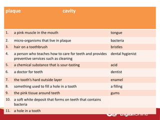 plaque cavity
1. a pink muscle in the mouth tongue
2. micro-organisms that live in plaque bacteria
3. hair on a toothbrush bristles
4. a person who teaches how to care for teeth and provides
preventive services such as cleaning
dental hygienist
5. a chemical substance that is sour-tasting acid
6. a doctor for teeth dentist
7. the tooth’s hard outside layer enamel
8. something used to fill a hole in a tooth a filling
9. the pink tissue around teeth gums
10. a soft white deposit that forms on teeth that contains
bacteria
11. a hole in a tooth
 