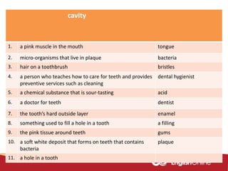 cavity
1. a pink muscle in the mouth tongue
2. micro-organisms that live in plaque bacteria
3. hair on a toothbrush bristles
4. a person who teaches how to care for teeth and provides
preventive services such as cleaning
dental hygienist
5. a chemical substance that is sour-tasting acid
6. a doctor for teeth dentist
7. the tooth’s hard outside layer enamel
8. something used to fill a hole in a tooth a filling
9. the pink tissue around teeth gums
10. a soft white deposit that forms on teeth that contains
bacteria
plaque
11. a hole in a tooth
 