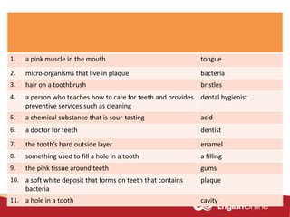 1. a pink muscle in the mouth tongue
2. micro-organisms that live in plaque bacteria
3. hair on a toothbrush bristles
4. a person who teaches how to care for teeth and provides
preventive services such as cleaning
dental hygienist
5. a chemical substance that is sour-tasting acid
6. a doctor for teeth dentist
7. the tooth’s hard outside layer enamel
8. something used to fill a hole in a tooth a filling
9. the pink tissue around teeth gums
10. a soft white deposit that forms on teeth that contains
bacteria
plaque
11. a hole in a tooth cavity
 