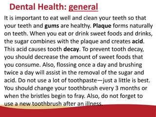Dental Health: general
It is important to eat well and clean your teeth so that
your teeth and gums are healthy. Plaque forms naturally
on teeth. When you eat or drink sweet foods and drinks,
the sugar combines with the plaque and creates acid.
This acid causes tooth decay. To prevent tooth decay,
you should decrease the amount of sweet foods that
you consume. Also, flossing once a day and brushing
twice a day will assist in the removal of the sugar and
acid. Do not use a lot of toothpaste—just a little is best.
You should change your toothbrush every 3 months or
when the bristles begin to fray. Also, do not forget to
use a new toothbrush after an illness.
 