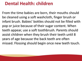 Dental Health: children
From the time babies are born, their mouths should
be cleaned using a soft washcloth, finger brush or
infant brush. Babies’ bottles should not be filled with
pop or juice because of their sugar content. When
teeth appear, use a soft toothbrush. Parents should
assist children when they brush their teeth until 8
years of age because the back teeth are often
missed. Flossing should begin once new teeth touch.
 