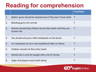 Reading for comprehension
True/False
1. Babies’ gums should be cleaned even if they don’t have teeth. T
2. Bleeding gums are normal. F
3. Parents should help children brush their teeth until they are
8 years old.
T
4. You should only put a little toothpaste on the brush. T
5. It is important to use a new toothbrush after an illness. T
6. Children should not floss their teeth. F
7. Dental care is only for people with a lot of money. F
8. Sugar and plaque cause tooth decay. T
 