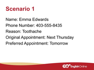 Scenario 1
Name: Emma Edwards
Phone Number: 403-555-8435
Reason: Toothache
Original Appointment: Next Thursday
Preferred Appointment: Tomorrow
 