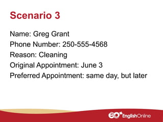 Scenario 3
Name: Greg Grant
Phone Number: 250-555-4568
Reason: Cleaning
Original Appointment: June 3
Preferred Appointment: same day, but later
 