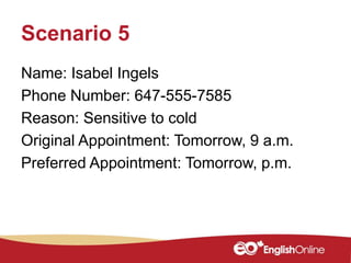 Scenario 5
Name: Isabel Ingels
Phone Number: 647-555-7585
Reason: Sensitive to cold
Original Appointment: Tomorrow, 9 a.m.
Preferred Appointment: Tomorrow, p.m.
 