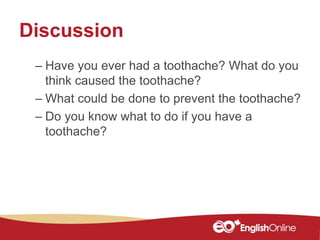 Discussion
– Have you ever had a toothache? What do you
think caused the toothache?
– What could be done to prevent the toothache?
– Do you know what to do if you have a
toothache?
 