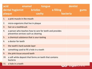 acid enamel tongue dentist
dental hygienist bristles a filling gums
plaque cavity bacteria
1. a pink muscle in the mouth
2. micro-organisms that live in plaque
3. hair on a toothbrush
4. a person who teaches how to care for teeth and provides
preventive services such as cleaning
5. a chemical substance that is sour-tasting
6. a doctor for teeth
7. the tooth’s hard outside layer
8. something used to fill a hole in a tooth
9. the pink tissue around teeth
10. a soft white deposit that forms on teeth that contains
bacteria
11. a hole in a tooth
 