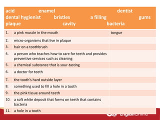acid enamel dentist
dental hygienist bristles a filling gums
plaque cavity bacteria
1. a pink muscle in the mouth tongue
2. micro-organisms that live in plaque
3. hair on a toothbrush
4. a person who teaches how to care for teeth and provides
preventive services such as cleaning
5. a chemical substance that is sour-tasting
6. a doctor for teeth
7. the tooth’s hard outside layer
8. something used to fill a hole in a tooth
9. the pink tissue around teeth
10. a soft white deposit that forms on teeth that contains
bacteria
11. a hole in a tooth
 