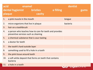 acid enamel dentist
dental hygienist bristles a filling gums
plaque cavity
1. a pink muscle in the mouth tongue
2. micro-organisms that live in plaque bacteria
3. hair on a toothbrush
4. a person who teaches how to care for teeth and provides
preventive services such as cleaning
5. a chemical substance that is sour-tasting
6. a doctor for teeth
7. the tooth’s hard outside layer
8. something used to fill a hole in a tooth
9. the pink tissue around teeth
10. a soft white deposit that forms on teeth that contains
bacteria
11. a hole in a tooth
 