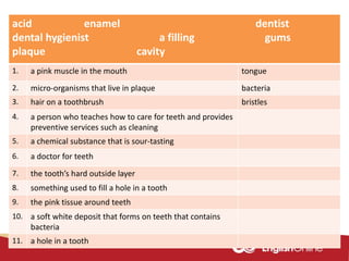 acid enamel dentist
dental hygienist a filling gums
plaque cavity
1. a pink muscle in the mouth tongue
2. micro-organisms that live in plaque bacteria
3. hair on a toothbrush bristles
4. a person who teaches how to care for teeth and provides
preventive services such as cleaning
5. a chemical substance that is sour-tasting
6. a doctor for teeth
7. the tooth’s hard outside layer
8. something used to fill a hole in a tooth
9. the pink tissue around teeth
10. a soft white deposit that forms on teeth that contains
bacteria
11. a hole in a tooth
 
