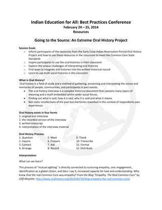 Indian Education for All: Best Practices Conference
February 24 – 25, 2014
Resources

Going to the Source: An Extreme Oral History Project
Session Goals
o Inform participants of the resources from the Early Crow Indian Reservation Period Oral History
Project and how to use these resources in the classroom to meet the Common Core State
Standards
o Inspire participants to use the oral histories in their classroom
o Explore the unique challenges of interpreting oral histories
o Find ways to integrate oral histories into the written historical record
o Learn to use multi-vocal histories in the classroom
What is Oral History?
Oral history is a field of study and a method of gathering, preserving and interpreting the voices and
memories of people, communities, and participants in past events.
• The oral history interview is a complex historical document that contains many layers of
meaning and is itself embedded within wider social forces.
• Finding out what is said, how it is said, why it is said and what it means
• Not static recollections of the past but memories reworked in the context of respondents own
experiences
Oral history exists in four forms
1. original oral interview
2. the recorded version of the interview
3. written transcript
4. interpretation of the interview material
Oral History Process:
1. Question
2. Inquire
3. Contact
4. Arrange

5. Meet
6. Prepare
7. Ask
8. Record

9. Thank
10. Transcribe
11. Format
12. Distribute

Interpretation
What can we learn?
This process of “mutual sighting” is directly connected to nurturing empathy, civic engagement,
identification as a global citizen, and dare I say it, increased capacity for love and understanding. Who
knew that the real Common Core was empathy? From the Blog “Empathy: The Real Common Core” by
Cliff Mayotte. http://www.oralhistory.org/2014/02/10/blog-empathy-the-real-common-core/

 