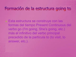 Para expresar la intención de realizar en el futuro alguna acción que ya está decidida.Ejemplo:What are yougoingto do at theweekend?¿Qué harás durante el fin de semana?I'mgoingtovisit a friendnearBogota.Visitaré a un amigo cerca de Bogotá.