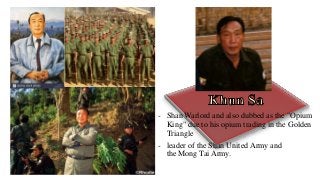 - Shan Warlord and also dubbed as the "Opium
King" due to his opium trading in the Golden
Triangle
- leader of the Shan United Army and
the Mong Tai Army.
 