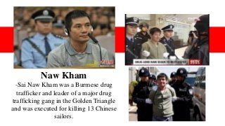 Naw Kham
-Sai Naw Kham was a Burmese drug
trafficker and leader of a major drug
trafficking gang in the Golden Triangle
and was executed for killing 13 Chinese
sailors.
 
