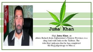Juma Khan
-Haji Juma Khan, an
ethnic Baluch from Afghanistan’s Nimroz Province, is a
drug lord with links to the Taliban. The
title Haji indicates that he has completed
the Hajj pilgrimage to Mecca.
 