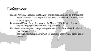 References
Chavez, Amy. (02 February 2015). Asia’s most notorious gangs: an ever-present
power. Retrieved from http://en.rocketnews24.com/2015/02/02/asia-most-
notorious-gangs/
International Crime Threat Assessment. (14 March 2016). Retrieved from
http://fas.org/irp/threat/pub45270chap3.html#r9
List of criminal enterprises, gangs and syndicates. (2015 December). Retrieved
(2016 March 13) from
https://en.wikipedia.org/wiki/List_of_criminal_enterprises,_gangs_and_s
yndicates
 
