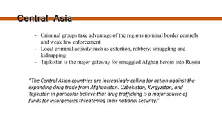 “The Central Asian countries are increasingly calling for action against the expanding drug
trade from Afghanistan, Uzbekistan, Kyrgyzstan, and Tajikistan in particular believe that
drug trafficking is a major source of funds for insurgencies threatening their national
security.”
- Criminal groups take advantage of
the region’s nominal border controls
and weak law enforcement
- Local criminal activity such as
extortion, robbery, smuggling and
kidnapping
- Tajikistan is the major gateway for
smuggled Afghan heroin into Russia
 