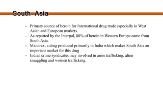  Primary source of heroin for International drug
trade especially in West Asian and European
markets.
 As reported by the Interpol, 80% of heroin in
Western Europe came from South Asia.
 Mandrax, a drug produced primarily in India
which makes South Asia an important market for
this drug
 Indian crime syndicates may involved in arms
trafficking, alien smuggling and women
trafficking.
 