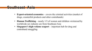 • Export-oriented economies –
covers the criminal activities (market
of drugs, counterfeit products and
other contrabands)
• Human Trafficking – nearly 1/3 of
women and children victimized by
worldwide sex industry are from
Southeast Asia
• Singapore’s high-volume seaport –
important hub for drug and
contraband smuggling
 