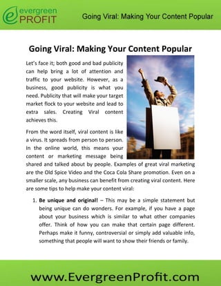 Going Viral: Making Your Content Popular
Let’s face it; both good and bad publicity
can help bring a lot of attention and
traffic to your website. However, as a
business, good publicity is what you
need. Publicity that will make your target
market flock to your website and lead to
extra sales. Creating Viral content
achieves this.

From the word itself, viral content is like
a virus. It spreads from person to person.
In the online world, this means your
content or marketing message being
shared and talked about by people. Examples of great viral marketing
are the Old Spice Video and the Coca Cola Share promotion. Even on a
smaller scale, any business can benefit from creating viral content. Here
are some tips to help make your content viral:

  1. Be unique and original! – This may be a simple statement but
     being unique can do wonders. For example, if you have a page
     about your business which is similar to what other companies
     offer. Think of how you can make that certain page different.
     Perhaps make it funny, controversial or simply add valuable info,
     something that people will want to show their friends or family.
 