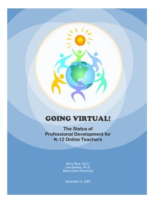 GOING VIRTUAL!
        The Status of
Professional Development for
    K-12 Online Teachers




         Kerry Rice, Ed.D.
        Lisa Dawley, Ph.D.
       Boise State University


        November 2, 2007
 
